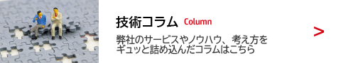 技術コラム 弊社のサービスやノウハウ、考え方をギュッと詰め込んだコラムはこちら